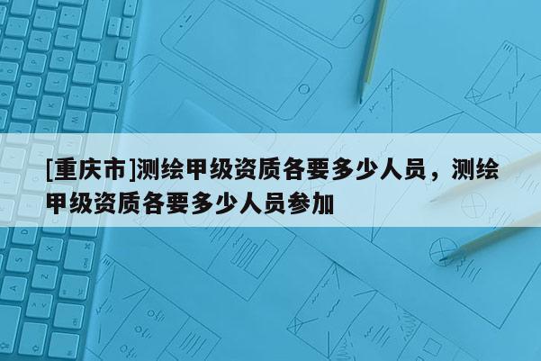 [重慶市]測繪甲級資質各要多少人員，測繪甲級資質各要多少人員參加