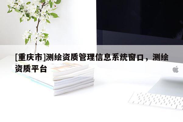 [重慶市]測(cè)繪資質(zhì)管理信息系統(tǒng)窗口，測(cè)繪資質(zhì)平臺(tái)