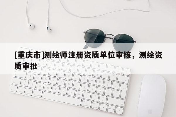 [重慶市]測繪師注冊資質(zhì)單位審核，測繪資質(zhì)審批