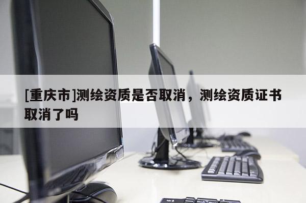 [重慶市]測繪資質(zhì)是否取消，測繪資質(zhì)證書取消了嗎