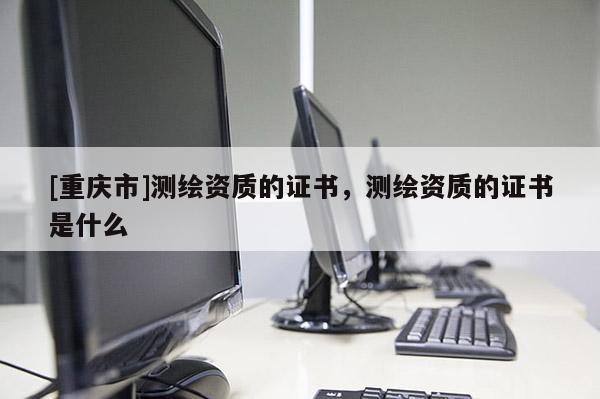 [重慶市]測繪資質(zhì)的證書，測繪資質(zhì)的證書是什么