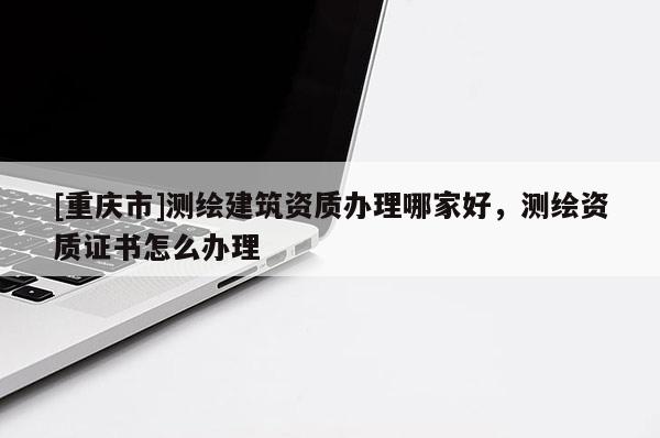 [重慶市]測繪建筑資質(zhì)辦理哪家好，測繪資質(zhì)證書怎么辦理