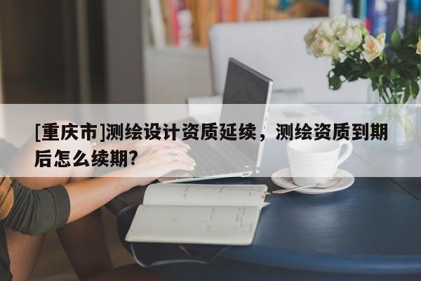 [重慶市]測繪設(shè)計資質(zhì)延續(xù)，測繪資質(zhì)到期后怎么續(xù)期?