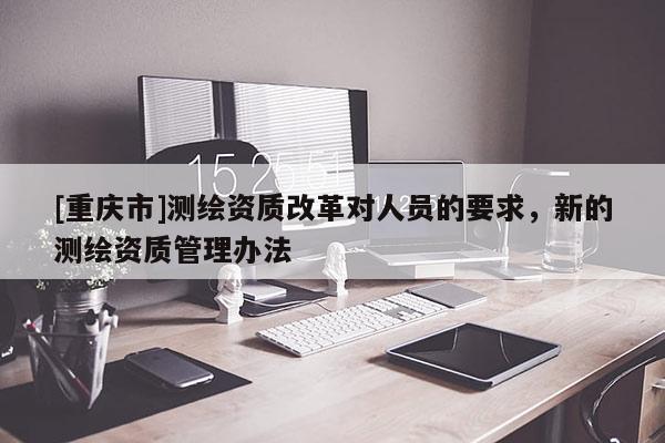 [重慶市]測(cè)繪資質(zhì)改革對(duì)人員的要求，新的測(cè)繪資質(zhì)管理辦法