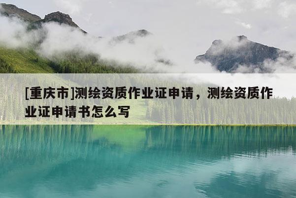 [重慶市]測繪資質(zhì)作業(yè)證申請，測繪資質(zhì)作業(yè)證申請書怎么寫