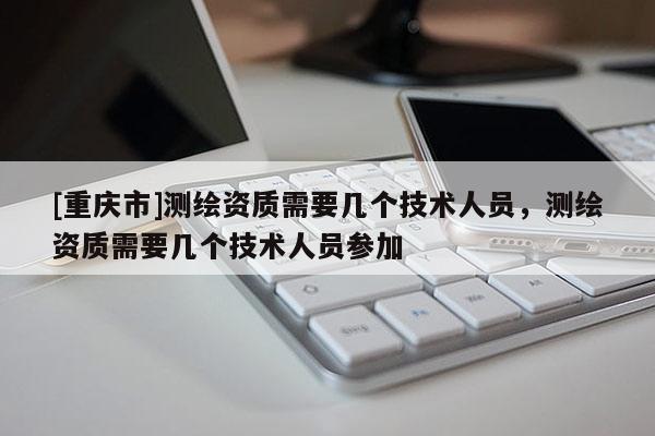 [重慶市]測(cè)繪資質(zhì)需要幾個(gè)技術(shù)人員，測(cè)繪資質(zhì)需要幾個(gè)技術(shù)人員參加