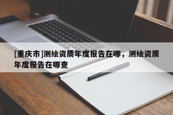 [重慶市]測繪資質(zhì)年度報告在哪，測繪資質(zhì)年度報告在哪查
