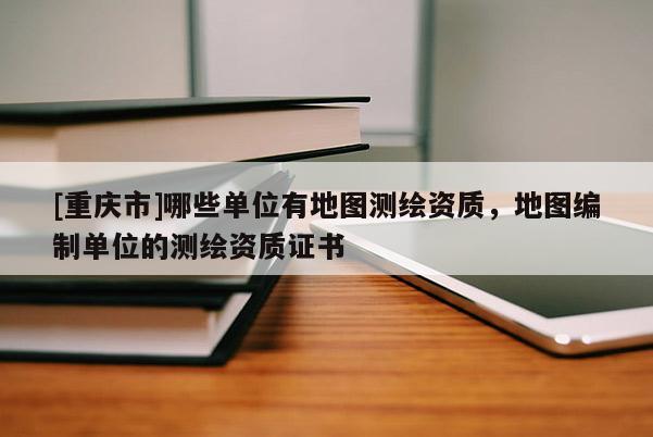 [重慶市]哪些單位有地圖測(cè)繪資質(zhì)，地圖編制單位的測(cè)繪資質(zhì)證書