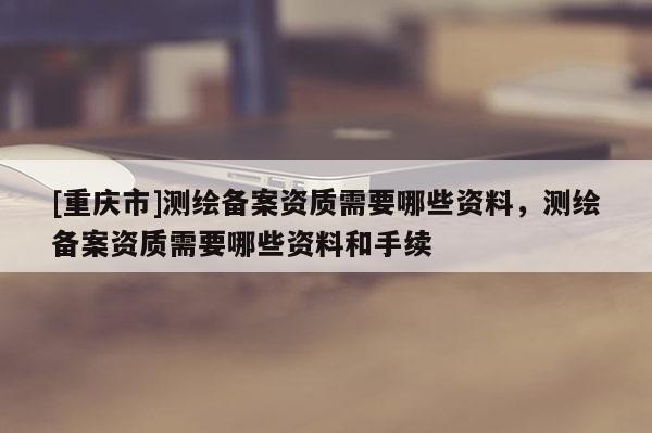[重慶市]測(cè)繪備案資質(zhì)需要哪些資料，測(cè)繪備案資質(zhì)需要哪些資料和手續(xù)