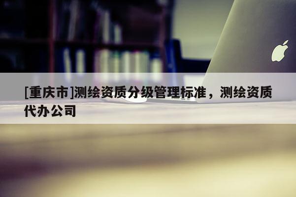 [重慶市]測(cè)繪資質(zhì)分級(jí)管理標(biāo)準(zhǔn)，測(cè)繪資質(zhì)代辦公司