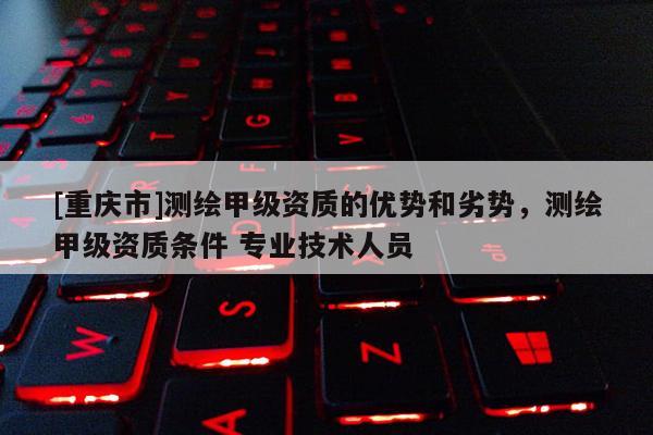 [重慶市]測(cè)繪甲級(jí)資質(zhì)的優(yōu)勢(shì)和劣勢(shì)，測(cè)繪甲級(jí)資質(zhì)條件 專業(yè)技術(shù)人員