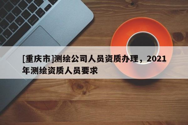 [重慶市]測繪公司人員資質(zhì)辦理，2021年測繪資質(zhì)人員要求