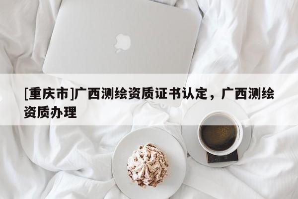 [重慶市]廣西測繪資質(zhì)證書認(rèn)定，廣西測繪資質(zhì)辦理