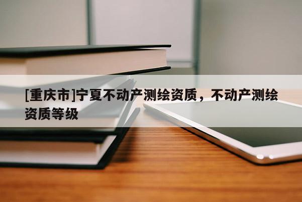 [重慶市]寧夏不動產(chǎn)測繪資質(zhì)，不動產(chǎn)測繪資質(zhì)等級
