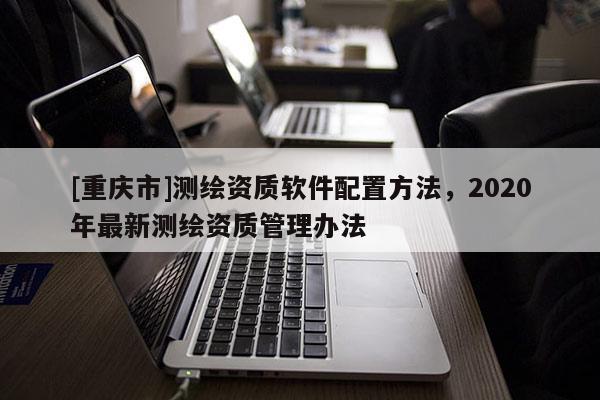 [重慶市]測(cè)繪資質(zhì)軟件配置 *** ，2020年最新測(cè)繪資質(zhì)管理辦法