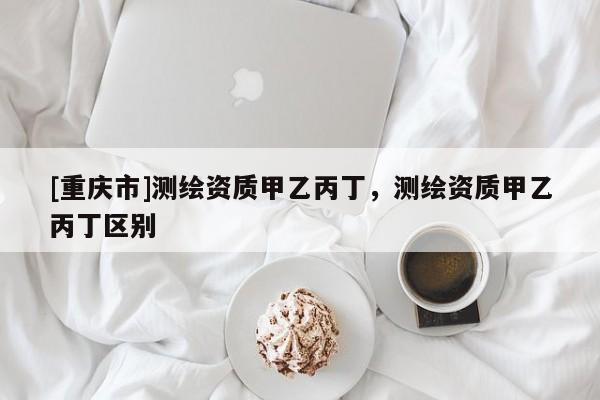 [重慶市]測(cè)繪資質(zhì)甲乙丙丁，測(cè)繪資質(zhì)甲乙丙丁區(qū)別