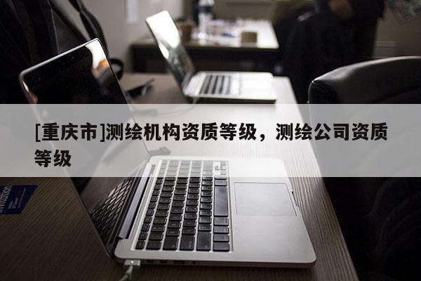 [重慶市]測(cè)繪機(jī)構(gòu)資質(zhì)等級(jí)，測(cè)繪公司資質(zhì)等級(jí)