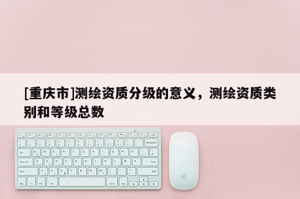 [重慶市]測(cè)繪資質(zhì)分級(jí)的意義，測(cè)繪資質(zhì)類別和等級(jí)總數(shù)