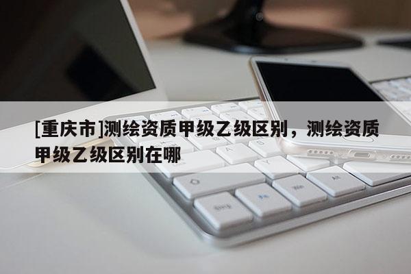 [重慶市]測(cè)繪資質(zhì)甲級(jí)乙級(jí)區(qū)別，測(cè)繪資質(zhì)甲級(jí)乙級(jí)區(qū)別在哪