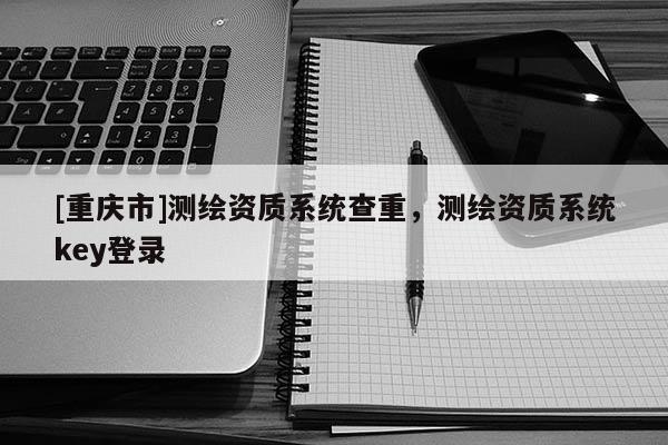 [重慶市]測(cè)繪資質(zhì)系統(tǒng)查重，測(cè)繪資質(zhì)系統(tǒng)key登錄