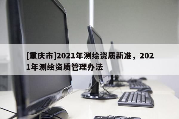 [重慶市]2021年測繪資質(zhì)新準(zhǔn)，2021年測繪資質(zhì)管理辦法