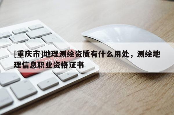 [重慶市]地理測(cè)繪資質(zhì)有什么用處，測(cè)繪地理信息職業(yè)資格證書