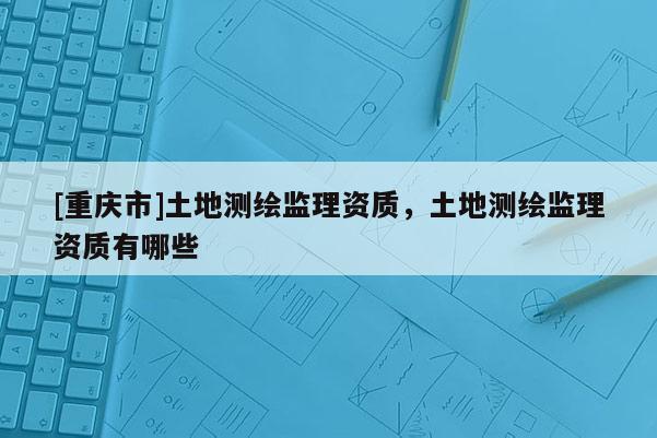 [重慶市]土地測繪監(jiān)理資質(zhì)，土地測繪監(jiān)理資質(zhì)有哪些