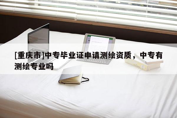 [重慶市]中專畢業(yè)證申請測繪資質(zhì)，中專有測繪專業(yè)嗎