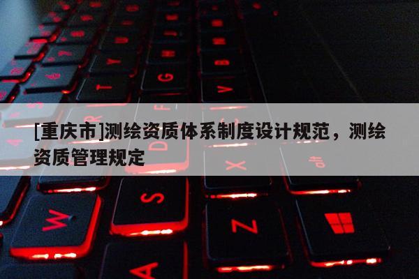 [重慶市]測繪資質(zhì)體系制度設(shè)計規(guī)范，測繪資質(zhì)管理規(guī)定