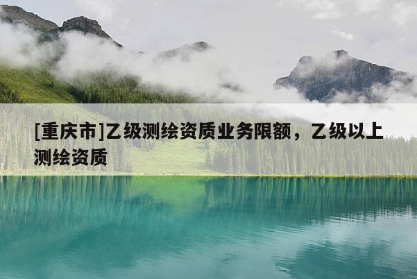 [重慶市]乙級測繪資質(zhì)業(yè)務(wù)限額，乙級以上測繪資質(zhì)