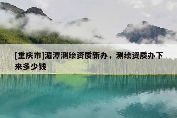 [重慶市]湄潭測繪資質(zhì)新辦，測繪資質(zhì)辦下來多少錢