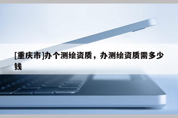 [重慶市]辦個(gè)測繪資質(zhì)，辦測繪資質(zhì)需多少錢