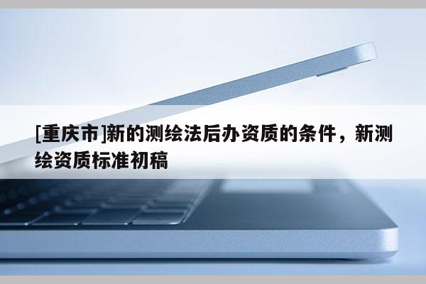 [重慶市]新的測繪法后辦資質(zhì)的條件，新測繪資質(zhì)標(biāo)準(zhǔn)初稿