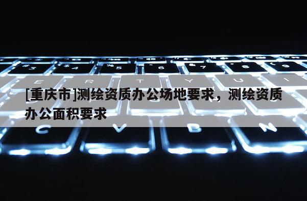 [重慶市]測繪資質(zhì)辦公場地要求，測繪資質(zhì)辦公面積要求