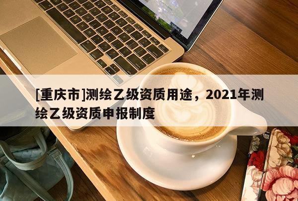[重慶市]測(cè)繪乙級(jí)資質(zhì)用途，2021年測(cè)繪乙級(jí)資質(zhì)申報(bào)制度