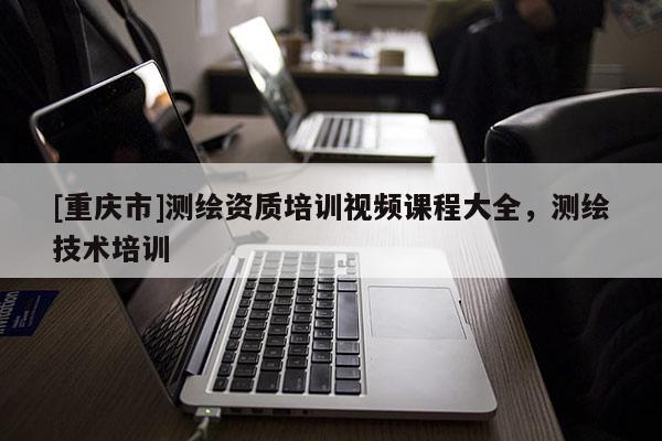 [重慶市]測繪資質(zhì)培訓(xùn)視頻課程大全，測繪技術(shù)培訓(xùn)