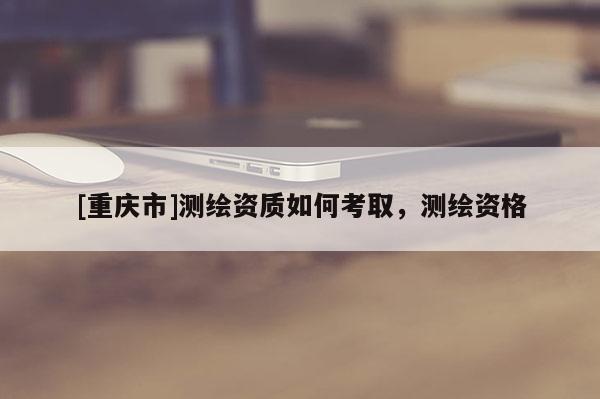 [重慶市]測繪資質(zhì)如何考取，測繪資格