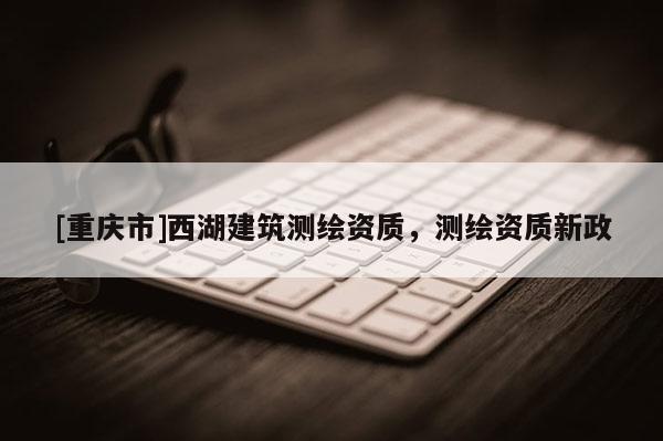 [重慶市]西湖建筑測(cè)繪資質(zhì)，測(cè)繪資質(zhì)新政