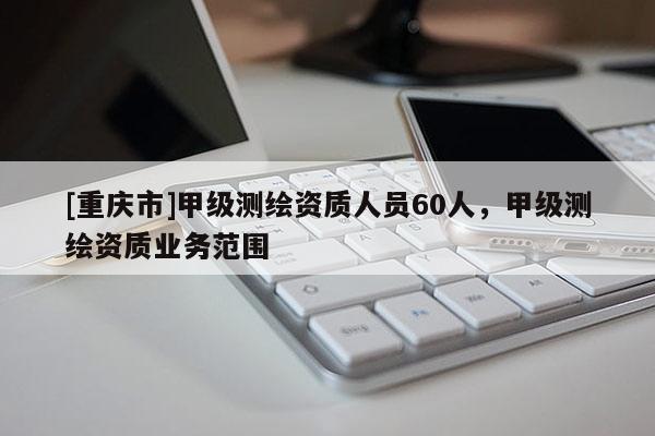 [重慶市]甲級測繪資質(zhì)人員60人，甲級測繪資質(zhì)業(yè)務(wù)范圍