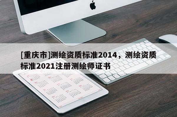 [重慶市]測繪資質(zhì)標(biāo)準(zhǔn)2014，測繪資質(zhì)標(biāo)準(zhǔn)2021注冊測繪師證書