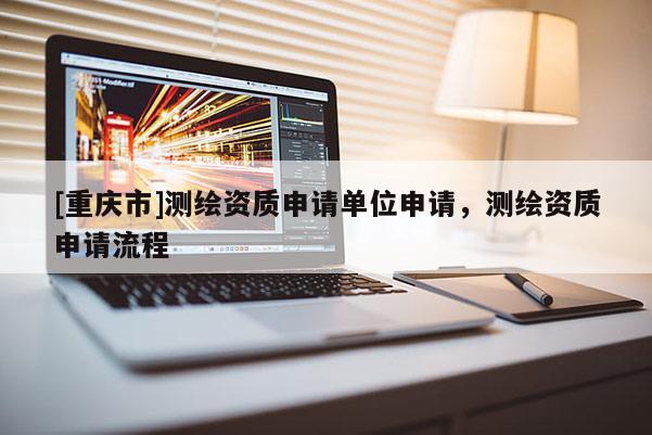 [重慶市]測(cè)繪資質(zhì)申請(qǐng)單位申請(qǐng)，測(cè)繪資質(zhì)申請(qǐng)流程
