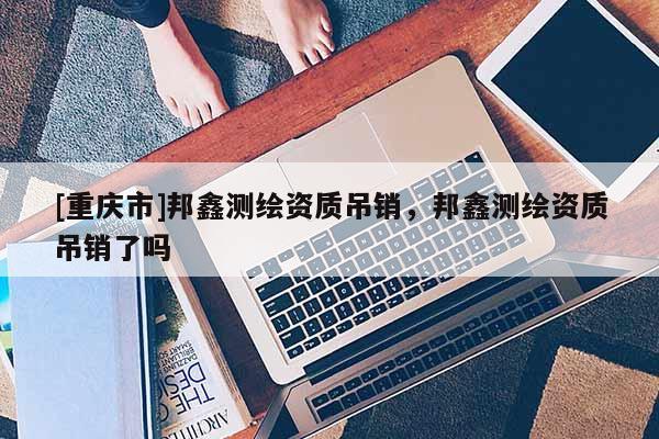 [重慶市]邦鑫測(cè)繪資質(zhì)吊銷，邦鑫測(cè)繪資質(zhì)吊銷了嗎