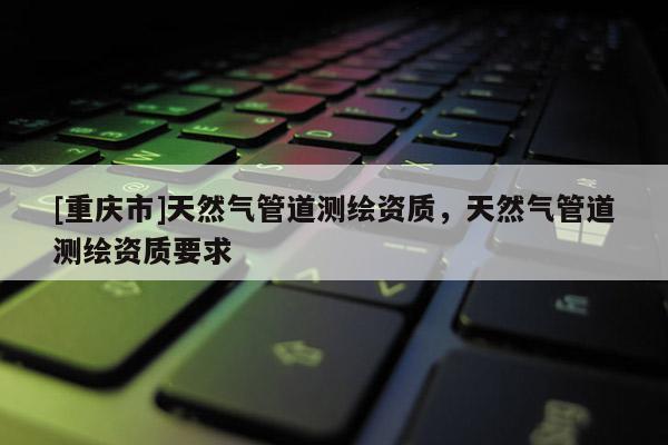 [重慶市]天然氣管道測(cè)繪資質(zhì)，天然氣管道測(cè)繪資質(zhì)要求