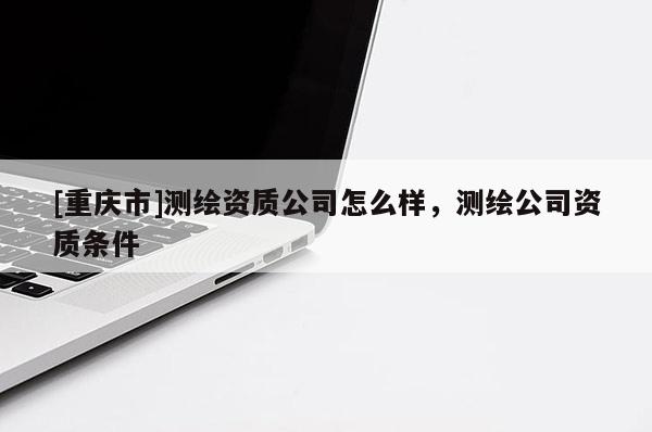 [重慶市]測繪資質(zhì)公司怎么樣，測繪公司資質(zhì)條件