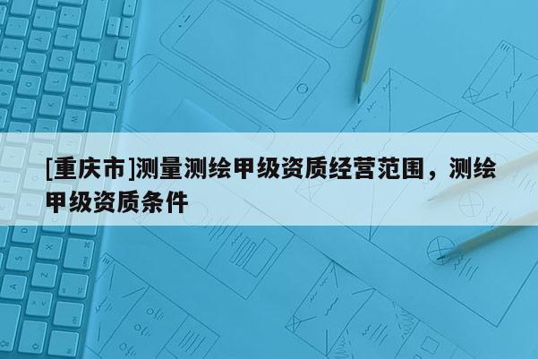 [重慶市]測(cè)量測(cè)繪甲級(jí)資質(zhì)經(jīng)營(yíng)范圍，測(cè)繪甲級(jí)資質(zhì)條件