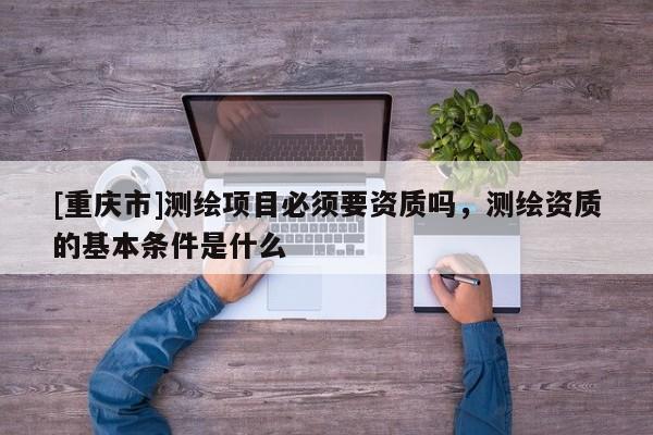 [重慶市]測繪項目必須要資質(zhì)嗎，測繪資質(zhì)的基本條件是什么