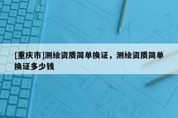 [重慶市]測(cè)繪資質(zhì)簡(jiǎn)單換證，測(cè)繪資質(zhì)簡(jiǎn)單換證多少錢