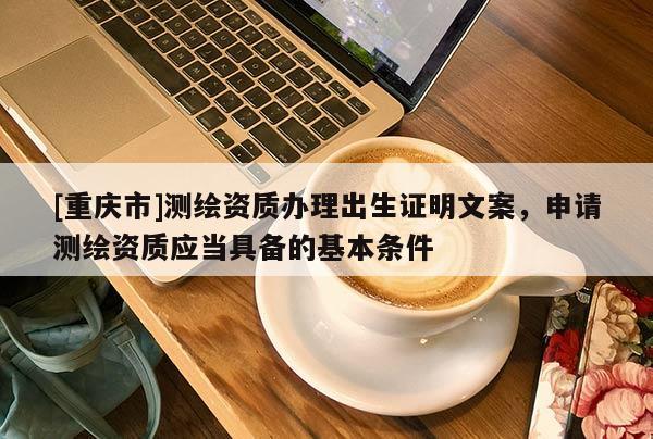 [重慶市]測(cè)繪資質(zhì)辦理出生證明文案，申請(qǐng)測(cè)繪資質(zhì)應(yīng)當(dāng)具備的基本條件