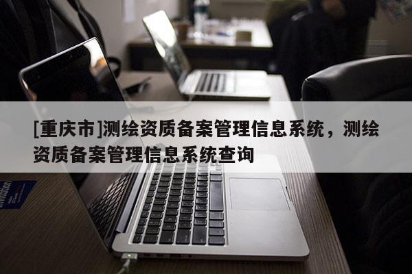 [重慶市]測繪資質(zhì)備案管理信息系統(tǒng)，測繪資質(zhì)備案管理信息系統(tǒng)查詢