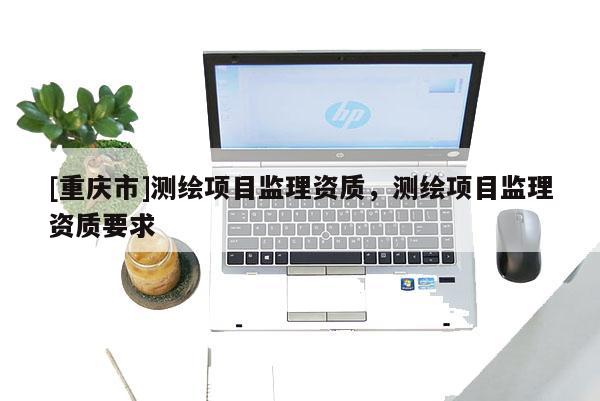 [重慶市]測繪項目監(jiān)理資質，測繪項目監(jiān)理資質要求